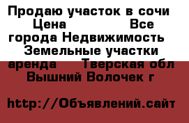 Продаю участок в сочи › Цена ­ 700 000 - Все города Недвижимость » Земельные участки аренда   . Тверская обл.,Вышний Волочек г.